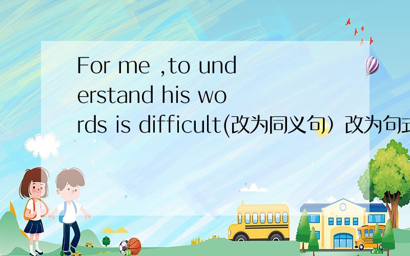 For me ,to understand his words is difficult(改为同义句）改为句式为（ ）（ ）for me（ ）（ ）his words.