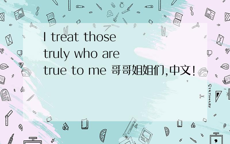 I treat those truly who are true to me 哥哥姐姐们,中文!
