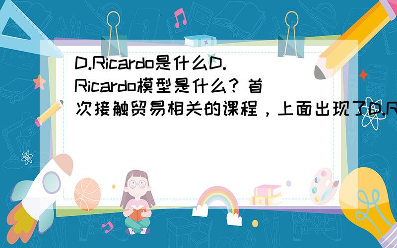 D.Ricardo是什么D.Ricardo模型是什么？首次接触贸易相关的课程，上面出现了D.Ricardo提出的相关论理，不是很明白，