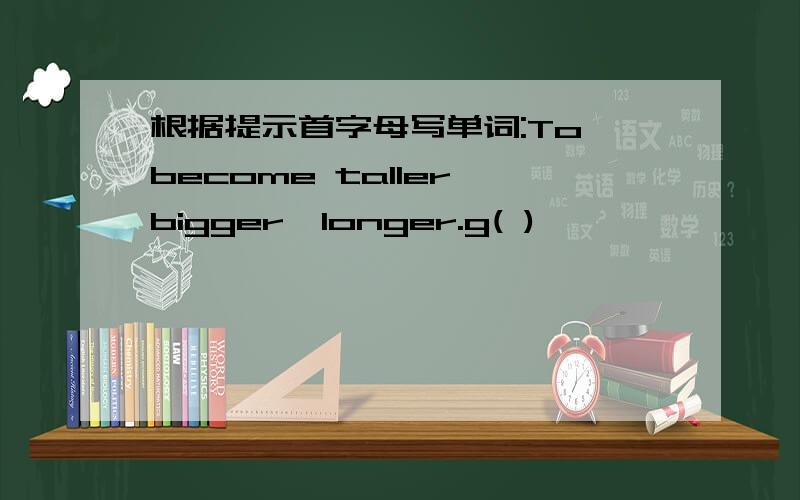 根据提示首字母写单词:To become taller,bigger,longer.g( )