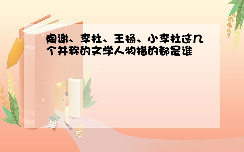 陶谢、李杜、王杨、小李杜这几个并称的文学人物指的都是谁