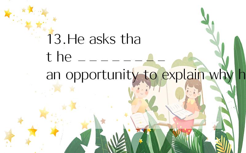 13.He asks that he ________ an opportunity to explain why he's refused to go there.A.is given B.为什么选D