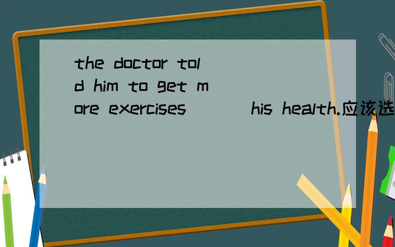 the doctor told him to get more exercises ( ) his health.应该选哪个,为什么?A.for the reason of B.for the case of C,for the sake of D.for the cause of