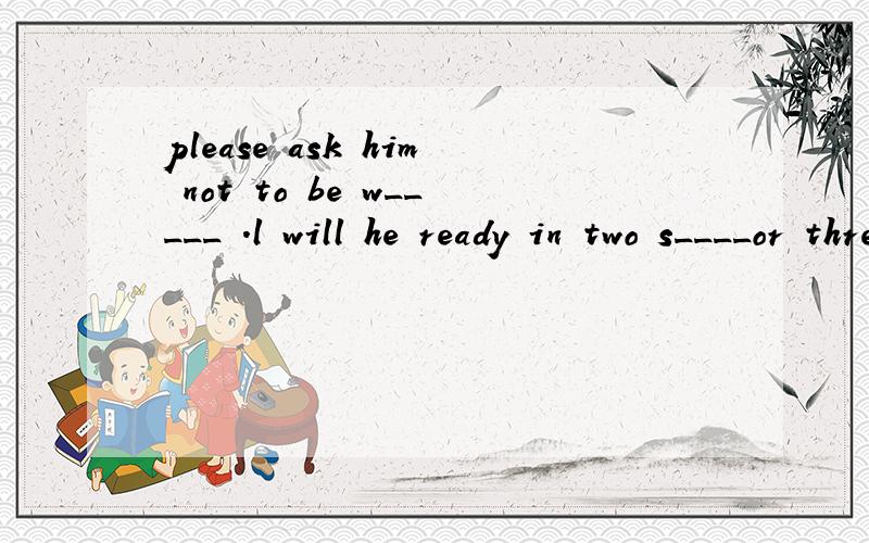 please ask him not to be w_____ .l will he ready in two s____or three