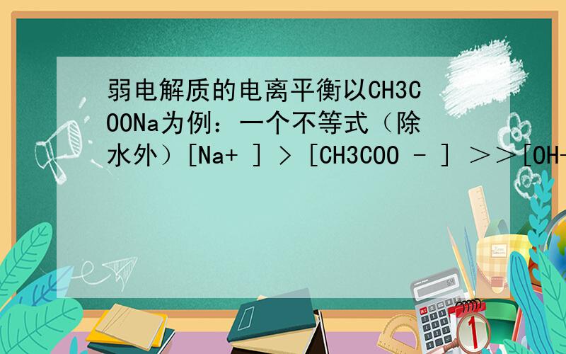 弱电解质的电离平衡以CH3COONa为例：一个不等式（除水外）[Na+ ] > [CH3COO - ] ＞＞[OH-]＞ [CH3COOH]＞＞ [H+] 为什么 [CH3COOH]＞＞ [H+]