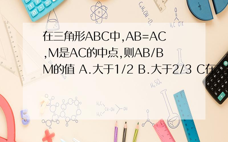 在三角形ABC中,AB=AC,M是AC的中点,则AB/BM的值 A.大于1/2 B.大于2/3 C在三角形ABC中,AB=AC,M是AC的中点,则AB/BM的值A.大于1/2 B.大于2/3 C.大于1/3 D.大于3/4