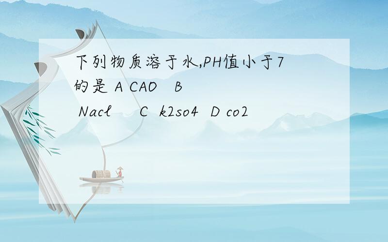 下列物质溶于水,PH值小于7的是 A CAO   B   Nacl     C  k2so4  D co2