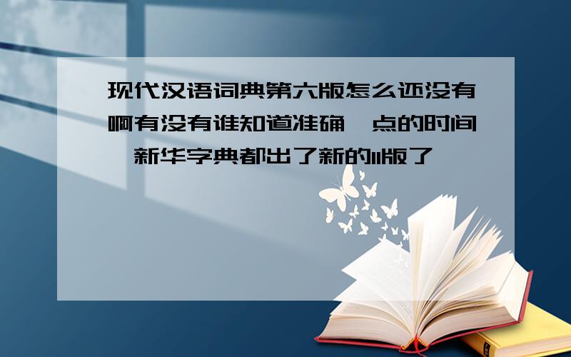现代汉语词典第六版怎么还没有啊有没有谁知道准确一点的时间,新华字典都出了新的11版了