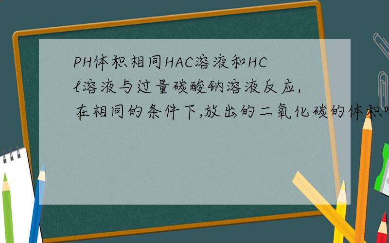 PH体积相同HAC溶液和HCl溶液与过量碳酸钠溶液反应,在相同的条件下,放出的二氧化碳的体积哪个多