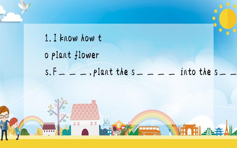 1.I know how to plant flowers.F___,plant the s____ into the s___.T___ put the pot under the s___ and add water often.Add t____ waitfor the s___.At last wait for a flower to grow.2.Zoom:H___ do we save water?Zip:F___,do not waste water.Zoom:Oh,sorry.w