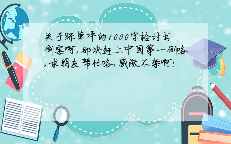 关于踩草坪的1000字检讨书倒霉啊,都块赶上中国第一例咯,求朋友帮忙咯,感激不禁啊!
