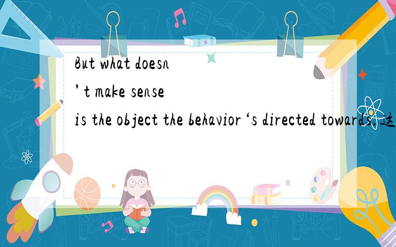 But what doesn’t make sense is the object the behavior‘s directed towards.这句怎么翻译呢,谢谢