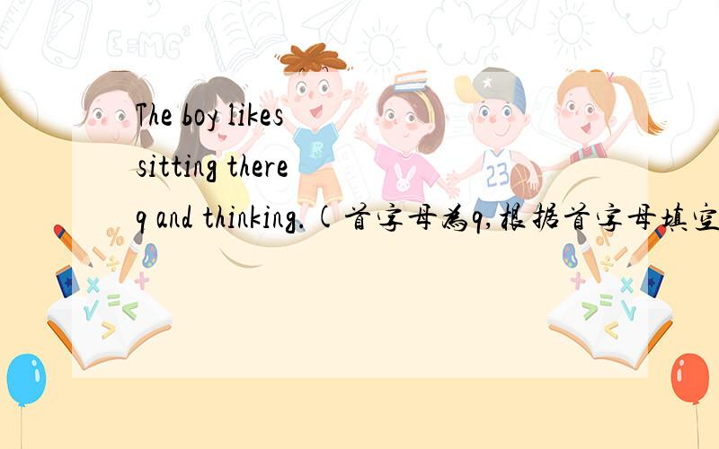 The boy likes sitting there q and thinking.(首字母为q,根据首字母填空i）