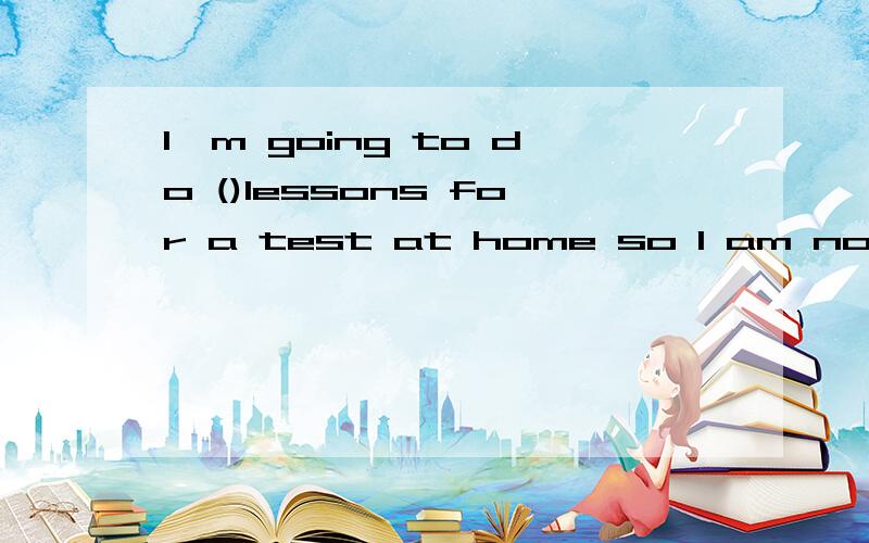 I'm going to do ()lessons for a test at home so I am not going out