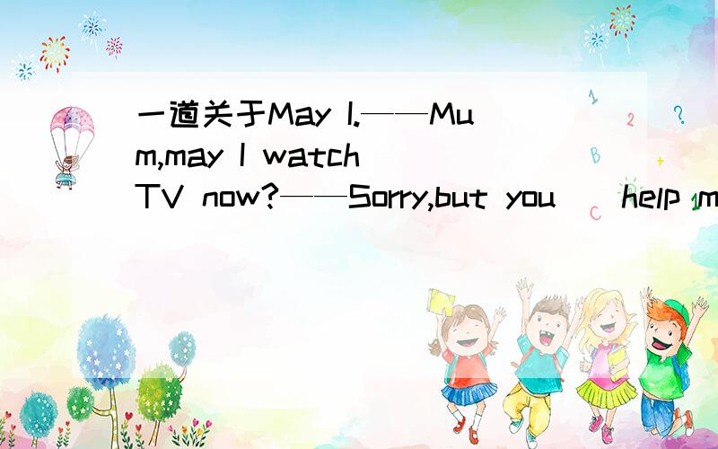 一道关于May I.——Mum,may I watch TV now?——Sorry,but you__help me with my English.A.can B.may C.must D.could最好有一些相应的分析.....