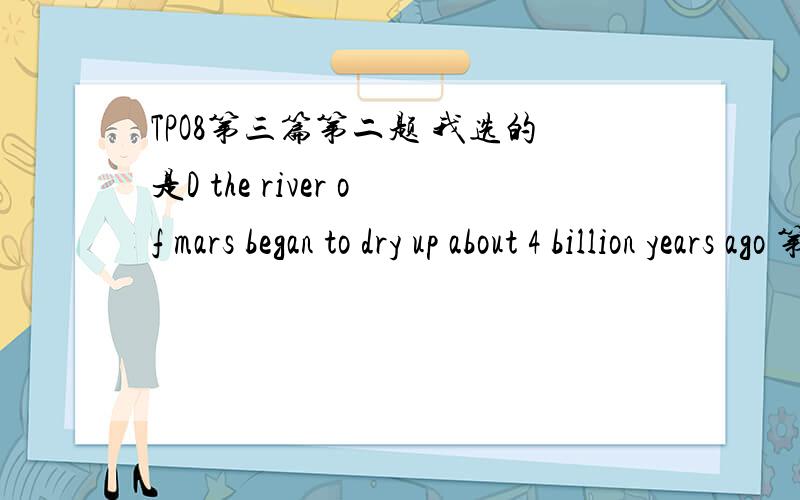 TPO8第三篇第二题 我选的是D the river of mars began to dry up about 4 billion years ago 第一段最后一句不是说 runoff channels on mars是4billion年以前的事情了 潜在的意思不就是说 4billion年以后river就dry up 了么