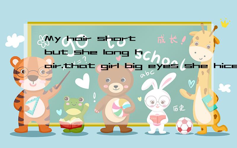 My hair short but she long hair.that girl big eyes she hice they round faces her legs long用have 或has 或be填空That girl 什么big eyes she 什么 hiceThey什么round faces.Her lege 什么long.My hair 什么short but she 什么long hair