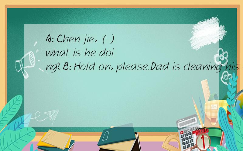 A:Chen jie,( )what is he doing?B:Hold on,please.Dad is cleaning his car.A:Chen jie,( )what is he doing?B:Hold on,please.Dad is cleaning his car.