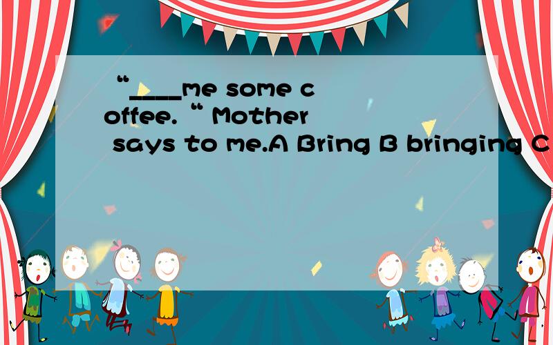 “____me some coffee.“ Mother says to me.A Bring B bringing C To bring D brings 选哪个?为什么?
