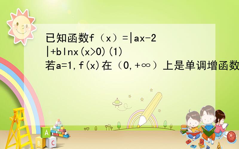 已知函数f（x）=|ax-2|+blnx(x>0)(1)若a=1,f(x)在（0,+∞）上是单调增函数,求b的取值范围 .(2）若a≥2,b=1,求方程f(x)=1/x在（0,1]上解得个数.
