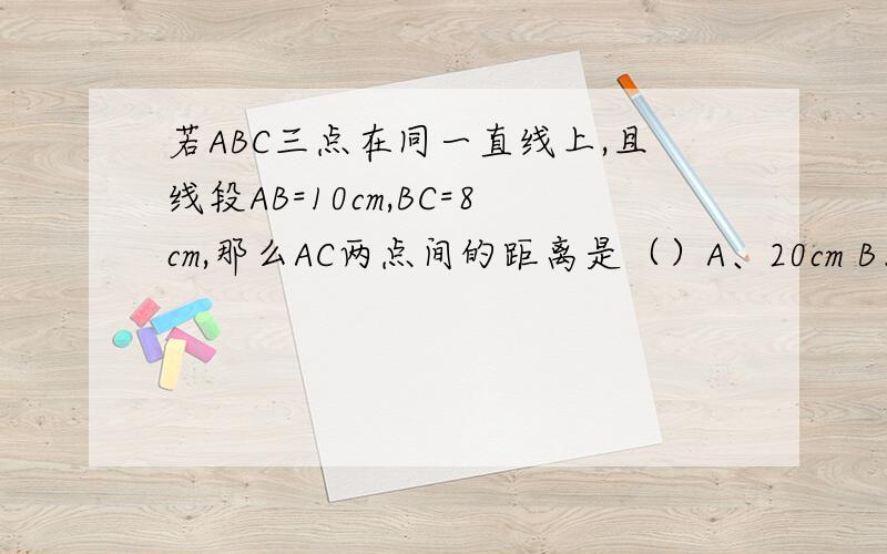 若ABC三点在同一直线上,且线段AB=10cm,BC=8cm,那么AC两点间的距离是（）A、20cm B、18cm C、20cm或18cm D、以上都不对C的选项是20cm或18cm,不是2厘米或18厘米