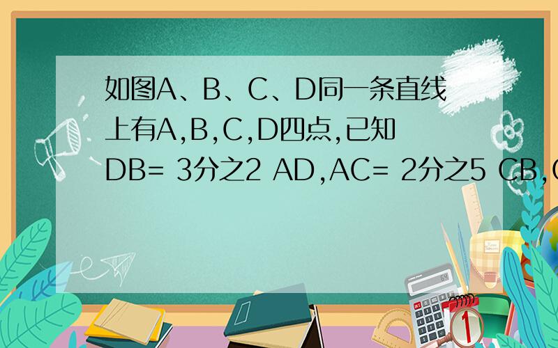 如图A、B、C、D同一条直线上有A,B,C,D四点,已知DB= 3分之2 AD,AC= 2分之5 CB,CD=4求AB的长?