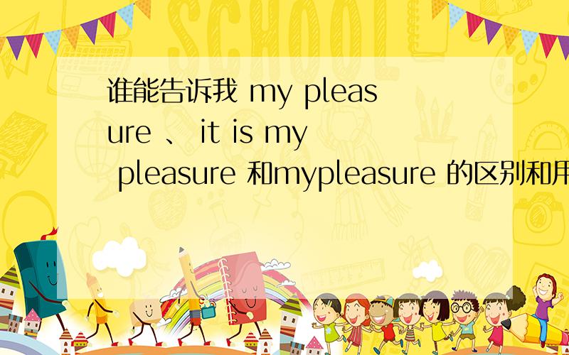谁能告诉我 my pleasure 、 it is my pleasure 和mypleasure 的区别和用的场合?