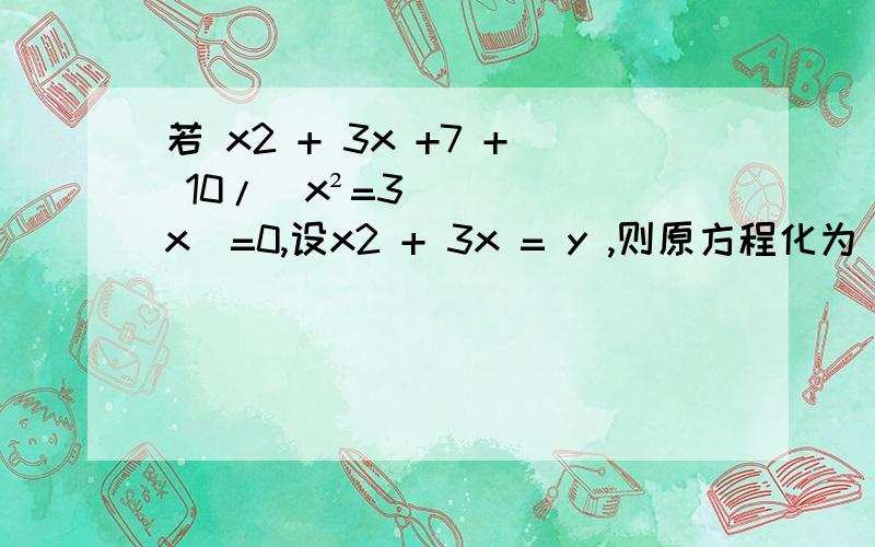 若 x2 + 3x +7 + 10/(x²=3x)=0,设x2 + 3x = y ,则原方程化为 ___________________________.
