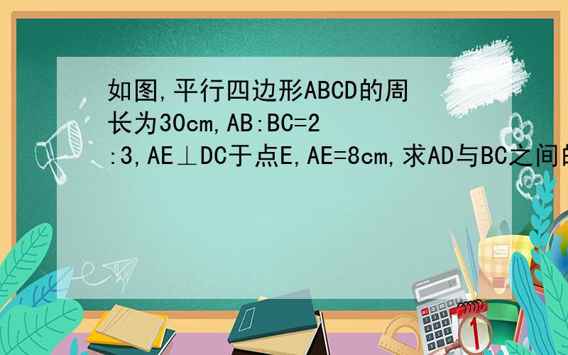 如图,平行四边形ABCD的周长为30cm,AB:BC=2:3,AE⊥DC于点E,AE=8cm,求AD与BC之间的距离.