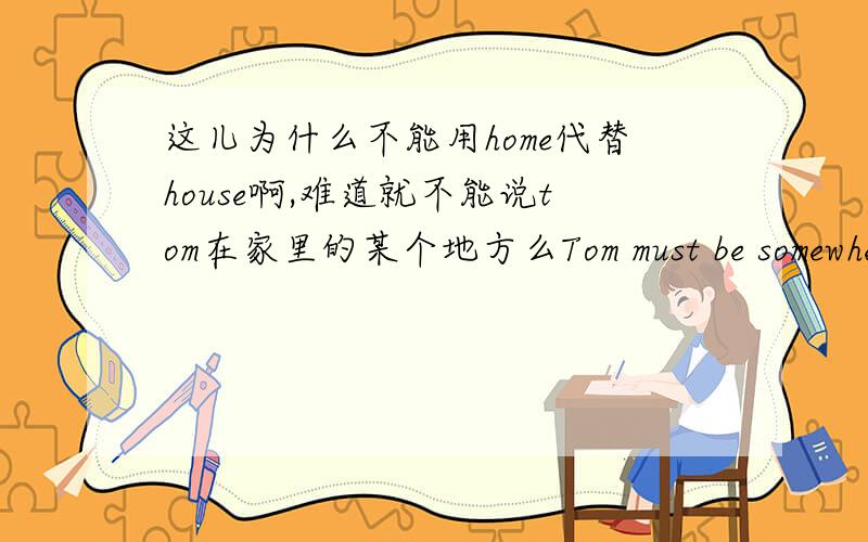 这儿为什么不能用home代替house啊,难道就不能说tom在家里的某个地方么Tom must be somewhere in the house.