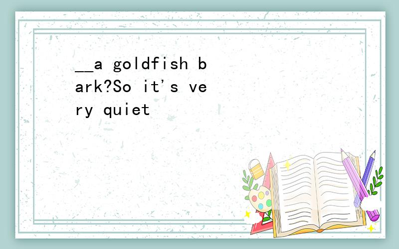__a goldfish bark?So it's very quiet