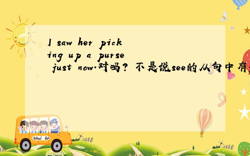 I saw her picking up a purse just now.对吗? 不是说see的从句中有just now一般用see sb do sth吗?