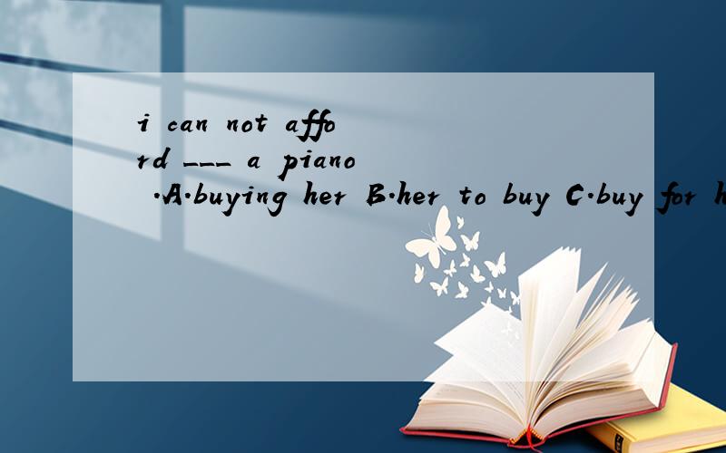 i can not afford ___ a piano .A.buying her B.her to buy C.buy for her D.to buy her