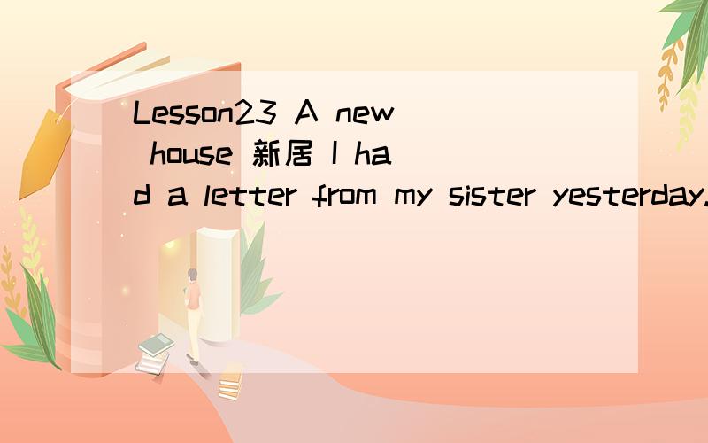 Lesson23 A new house 新居 I had a letter from my sister yesterday.She lives in Nigeria.In her letter,she said that she would come to England next year.If she comes,she will get a surprise.We are now living in a beautiful new house in the country.Wo