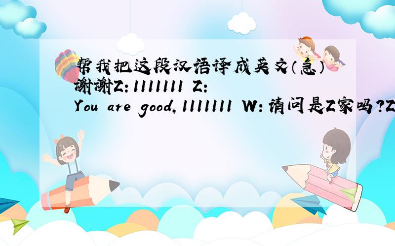 帮我把这段汉语译成英文（急）谢谢Z：1111111 Z:You are good,1111111 W：请问是Z家吗?Z：是的,我就是.请问你是?W：我是WZ：有什么事吗?W：恩,你能陪我去购物吗?Z：可以,我刚好也要买写东西W：那么