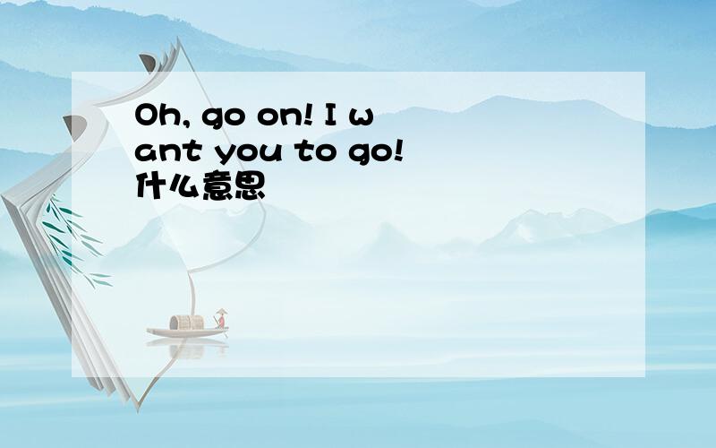 Oh, go on! I want you to go!什么意思