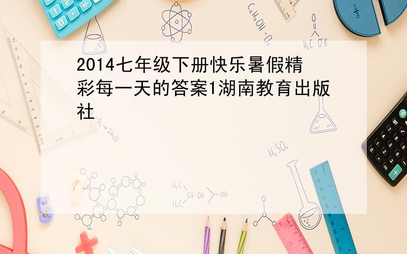 2014七年级下册快乐暑假精彩每一天的答案1湖南教育出版社