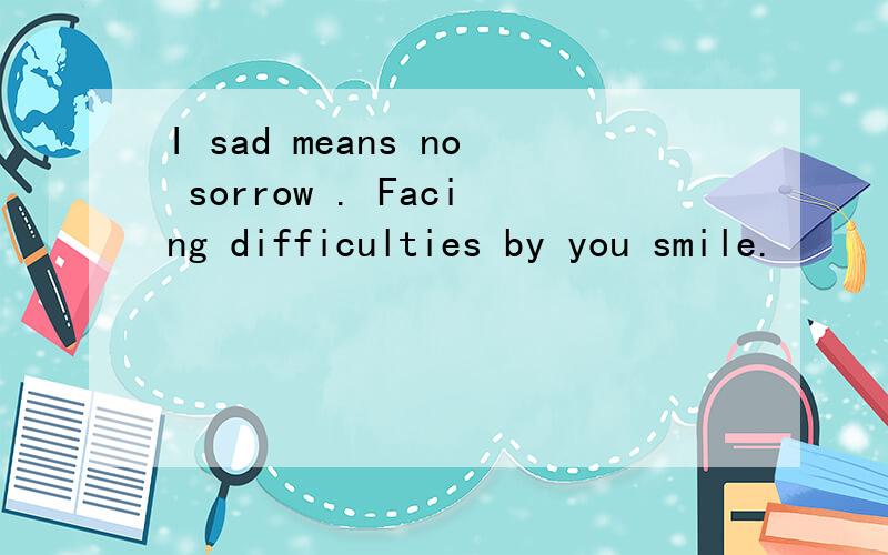 I sad means no sorrow . Facing difficulties by you smile.
