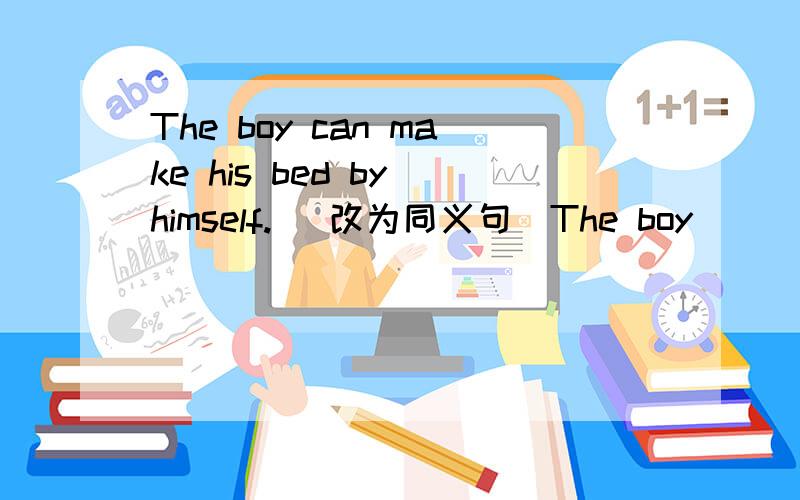 The boy can make his bed by himself. (改为同义句)The boy _____ _____ _____make his bed by himself.