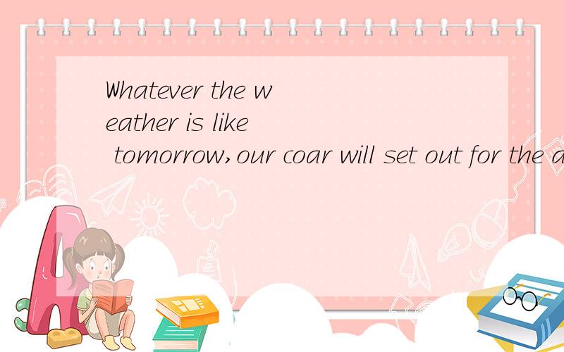 Whatever the weather is like tomorrow,our coar will set out for the distant_____is like tomorrow,our coar will set out for the distant village.A However the weather is like B However is the weather likeC Whatever the weather is likeD Whatever is the