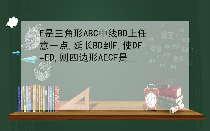 E是三角形ABC中线BD上任意一点,延长BD到F,使DF=ED,则四边形AECF是＿