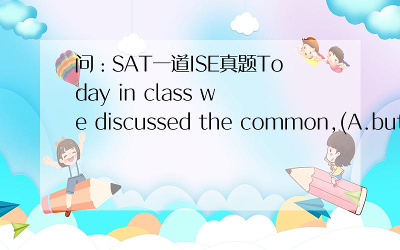 问：SAT一道ISE真题Today in class we discussed the common,(A.but mistaken),assumption（B.that when） two people are （C.no longer） dating they are incapable （D.to be ）friends.(E.no error)请问答案是什么?为什么?（特别是原