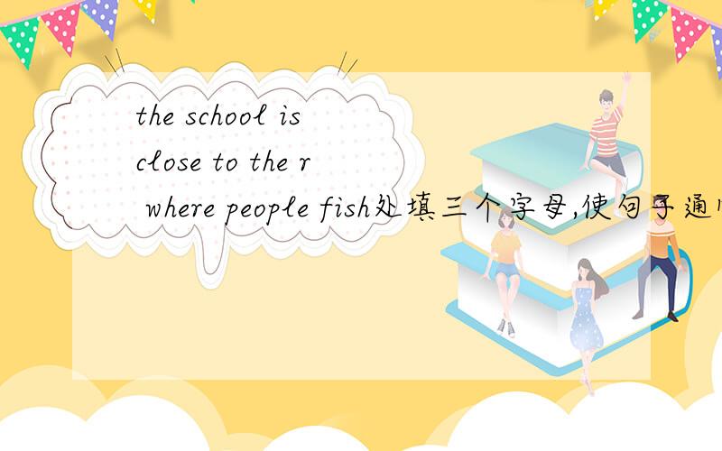 the school is close to the r where people fish处填三个字母,使句子通顺