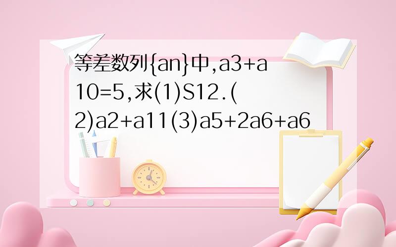 等差数列{an}中,a3+a10=5,求(1)S12.(2)a2+a11(3)a5+2a6+a6