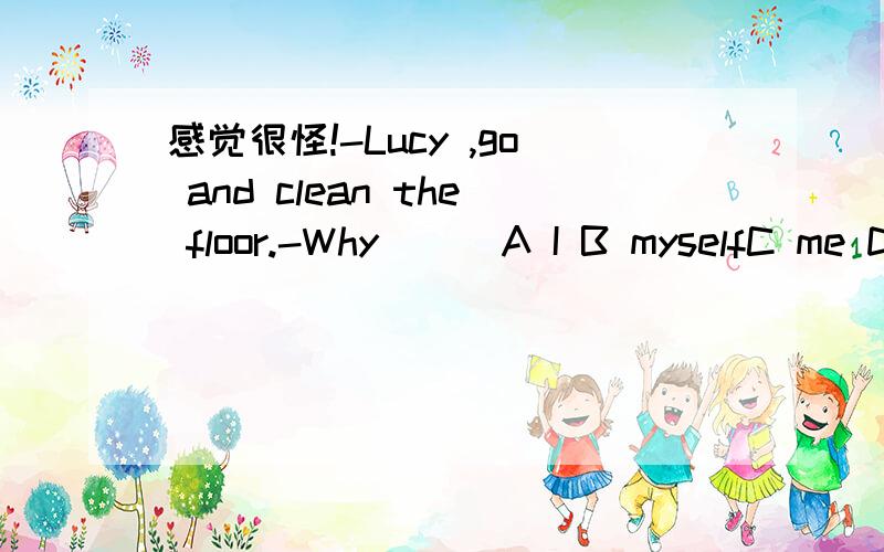 感觉很怪!-Lucy ,go and clean the floor.-Why___A I B myselfC me D my