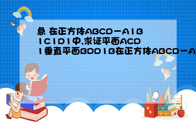 急 在正方体ABCD－A1B1C1D1中,求证平面ACD1垂直平面BDD1B在正方体ABCD－A1B1C1D1中,求证平面ACD1垂直平面BDD1B 要对的