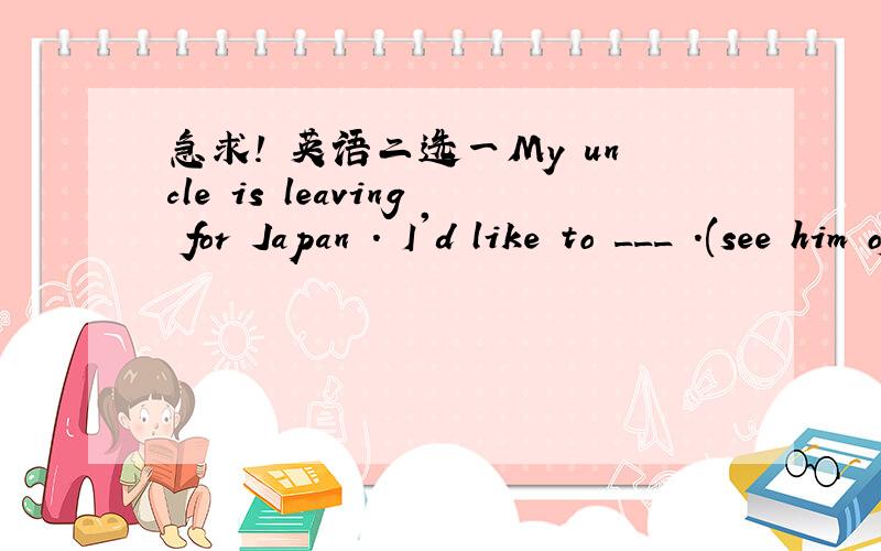急求! 英语二选一My uncle is leaving for Japan . I'd like to ___ .(see him off ; see off him)