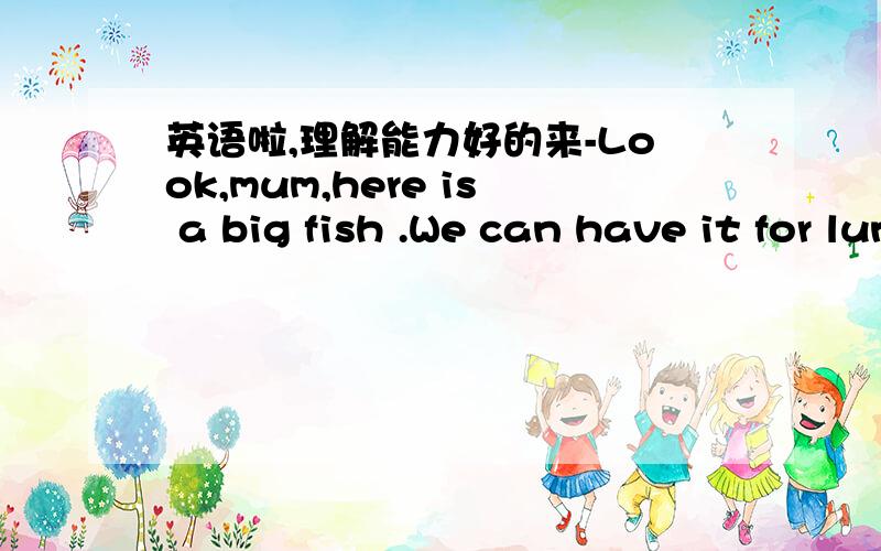 英语啦,理解能力好的来-Look,mum,here is a big fish .We can have it for lunch.-That's a nice fish.How much is it -30yuan.It's not dear.-No,I don't think so .It's dear .-Oh,it isn't .-Please get it for me .I like fiah.-Sorry,I don't have enoug