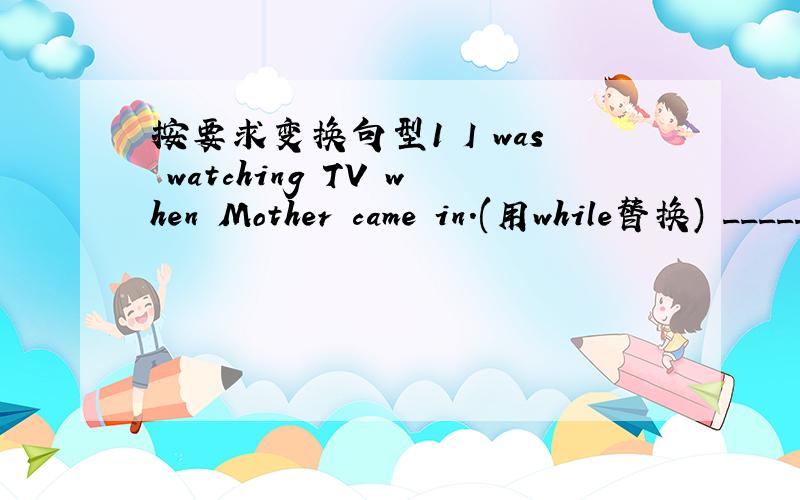 按要求变换句型1 I was watching TV when Mother came in.(用while替换) ________ I was _______ TV,Mother came in.2 Mr Wang told us,“ We will have a long holiday.”(改写为间接引语) Mr Wang told us ______ _______ have a long holiday.3 T