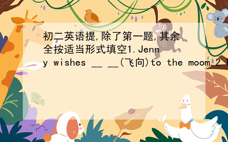 初二英语提,除了第一题,其余全按适当形式填空1.Jenny wishes __ __(飞向)to the moom.2.Please give my best__(wish) to your parents.3.I'd like__ (wear) some light clothed4.Can you tell me something about__(she)